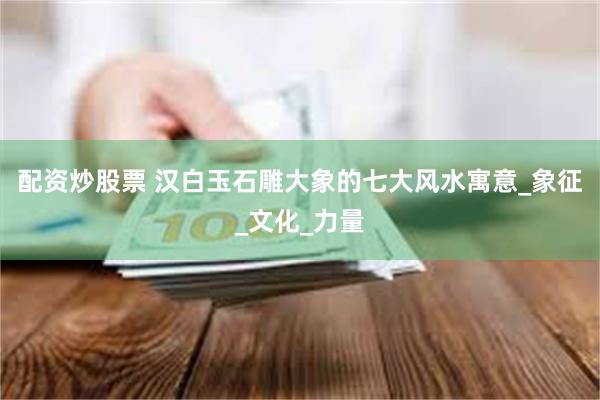 配资炒股票 汉白玉石雕大象的七大风水寓意_象征_文化_力量