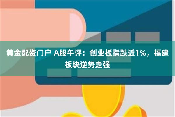 黄金配资门户 A股午评：创业板指跌近1%，福建板块逆势走强