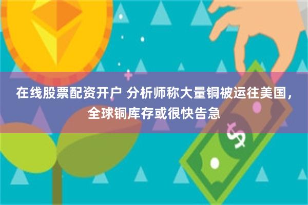 在线股票配资开户 分析师称大量铜被运往美国，全球铜库存或很快告急