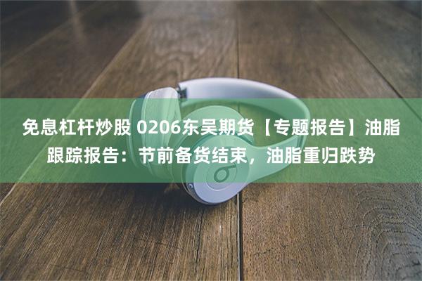 免息杠杆炒股 0206东吴期货【专题报告】油脂跟踪报告：节前备货结束，油脂重归跌势