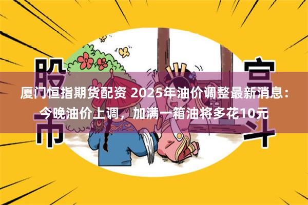 厦门恒指期货配资 2025年油价调整最新消息：今晚油价上调，加满一箱油将多花10元