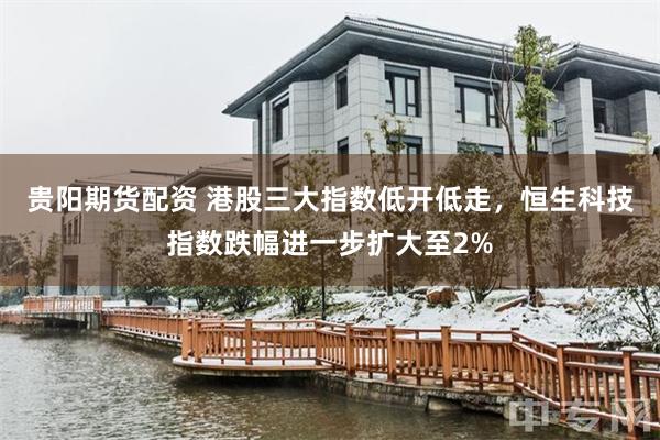贵阳期货配资 港股三大指数低开低走，恒生科技指数跌幅进一步扩大至2%