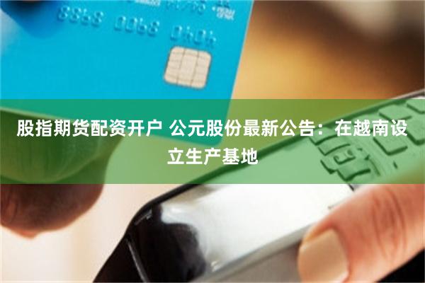 股指期货配资开户 公元股份最新公告：在越南设立生产基地