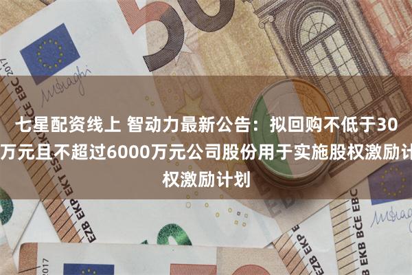 七星配资线上 智动力最新公告：拟回购不低于3000万元且不超过6000万元公司股份用于实施股权激励计划
