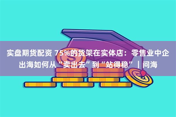 实盘期货配资 75%的货架在实体店：零售业中企出海如何从“卖出去”到“站得稳”｜问海