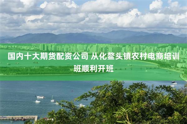 国内十大期货配资公司 从化鳌头镇农村电商培训班顺利开班