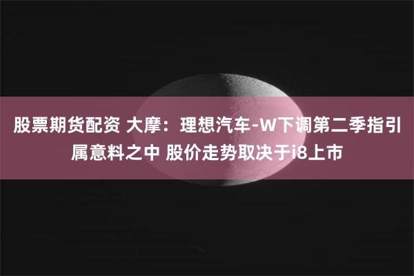 股票期货配资 大摩：理想汽车-W下调第二季指引属意料之中 股价走势取决于i8上市