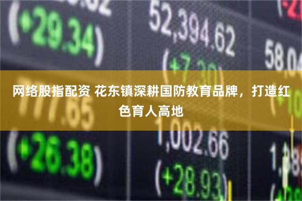 网络股指配资 花东镇深耕国防教育品牌,打造红色育人高地
