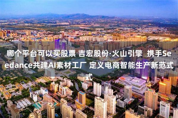 哪个平台可以买股票 吉宏股份·火山引擎  携手Seedance共建AI素材工厂 定义电商智能生产新范式
