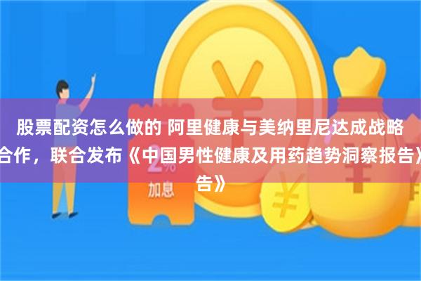 股票配资怎么做的 阿里健康与美纳里尼达成战略合作，联合发布《中国男性健康及用药趋势洞察报告》