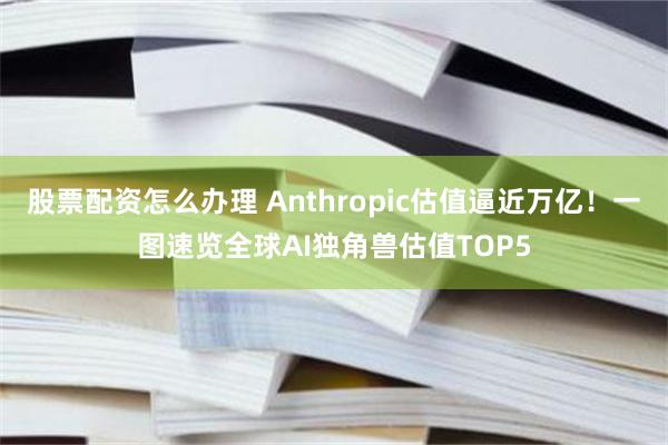 股票配资怎么办理 Anthropic估值逼近万亿！一图速览全球AI独角兽估值TOP5
