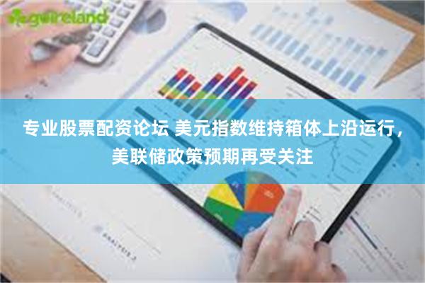 专业股票配资论坛 美元指数维持箱体上沿运行，美联储政策预期再受关注