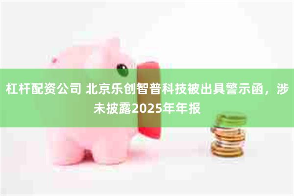 杠杆配资公司 北京乐创智普科技被出具警示函，涉未披露2025年年报