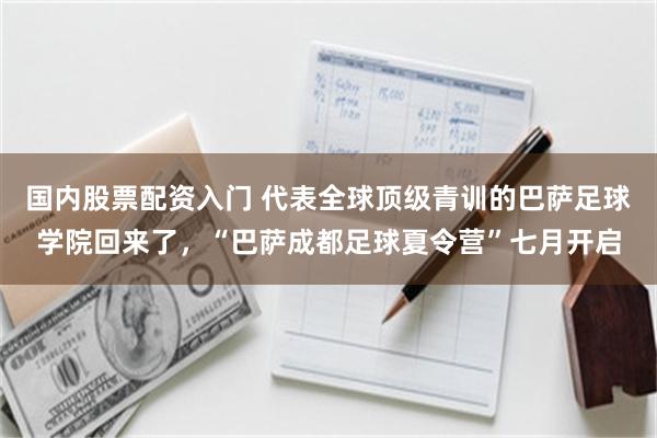 国内股票配资入门 代表全球顶级青训的巴萨足球学院回来了，“巴萨成都足球夏令营”七月开启
