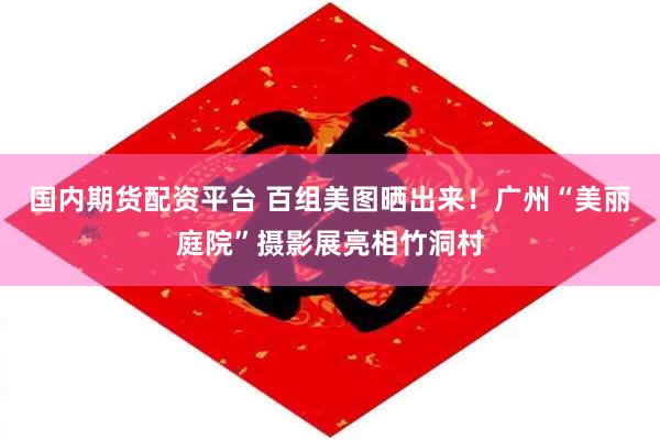 国内期货配资平台 百组美图晒出来！广州“美丽庭院”摄影展亮相竹洞村