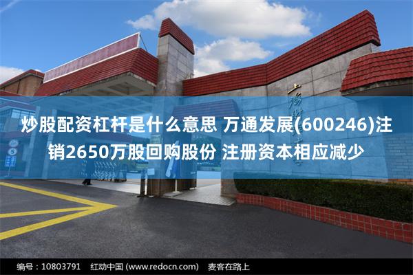 炒股配资杠杆是什么意思 万通发展(600246)注销2650万股回购股份 注册资本相应减少