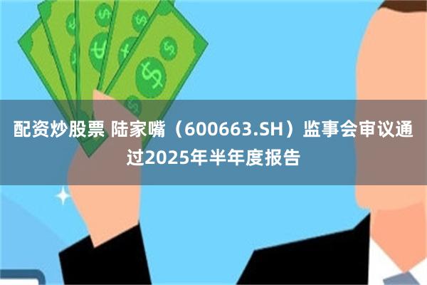 配资炒股票 陆家嘴（600663.SH）监事会审议通过2025年半年度报告