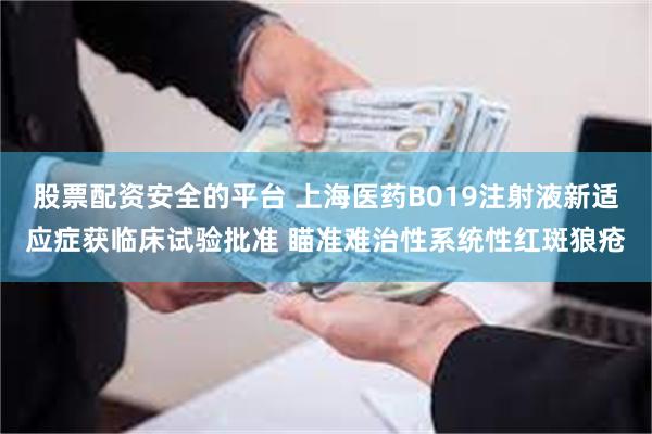 股票配资安全的平台 上海医药B019注射液新适应症获临床试验批准 瞄准难治性系统性红斑狼疮