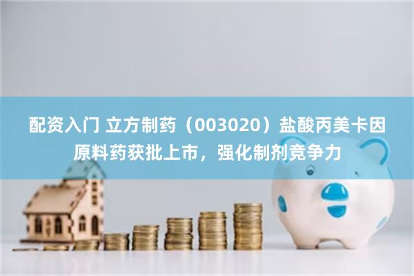 配资入门 立方制药（003020）盐酸丙美卡因原料药获批上市，强化制剂竞争力