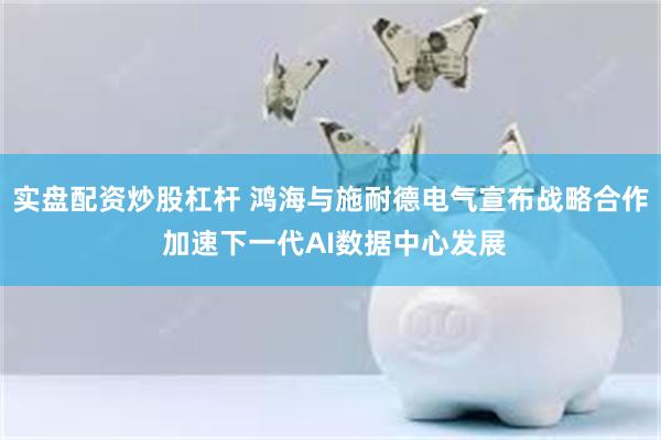实盘配资炒股杠杆 鸿海与施耐德电气宣布战略合作 加速下一代AI数据中心发展