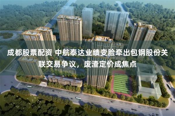 成都股票配资 中航泰达业绩变脸牵出包钢股份关联交易争议，废渣定价成焦点