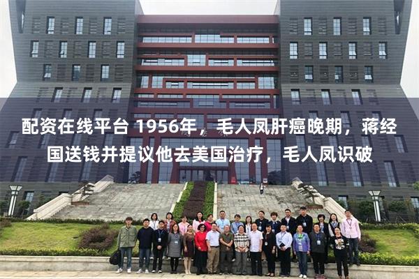 配资在线平台 1956年，毛人凤肝癌晚期，蒋经国送钱并提议他去美国治疗，毛人凤识破
