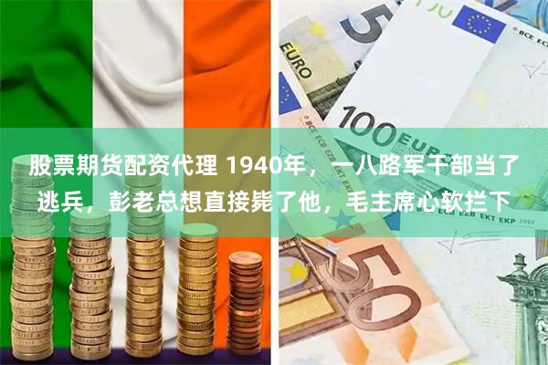 股票期货配资代理 1940年,一八路军干部当了逃兵,彭老总想直接毙了他,毛主席心软拦下