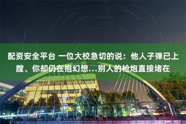 配资安全平台 一位大校急切的说:他人子弹已上膛、你却仍在抱幻想…别人的枪炮直接堵在