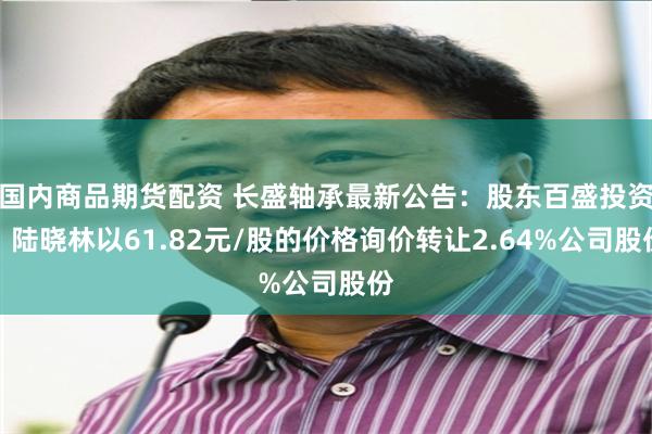 国内商品期货配资 长盛轴承最新公告：股东百盛投资、陆晓林以61.82元/股的价格询价转让2.64%公司股份