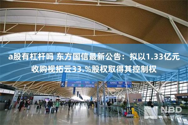 a股有杠杆吗 东方国信最新公告：拟以1.33亿元收购视拓云33.%股权取得其控制权
