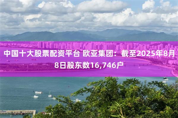 中国十大股票配资平台 欧亚集团：截至2025年8月8日股东数16,746户