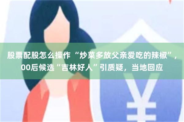 股票配股怎么操作 “炒菜多放父亲爱吃的辣椒”，00后候选“吉林好人”引质疑，当地回应