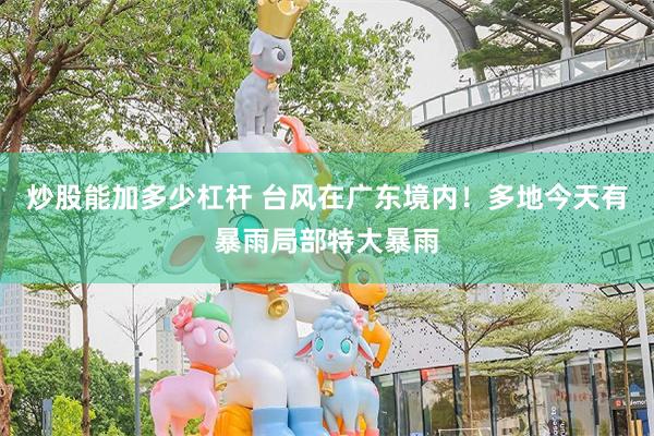 炒股能加多少杠杆 台风在广东境内！多地今天有暴雨局部特大暴雨
