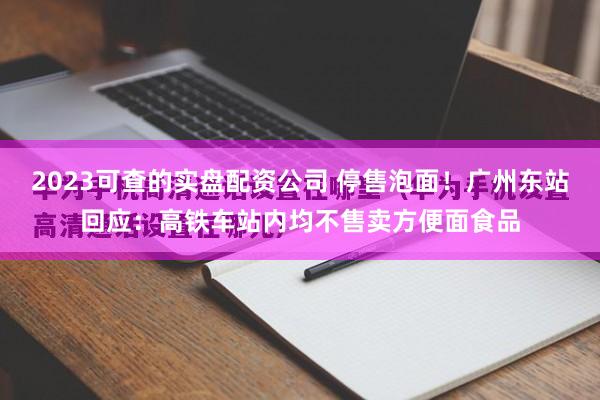 2023可查的实盘配资公司 停售泡面！广州东站回应：高铁车站内均不售卖方便面食品