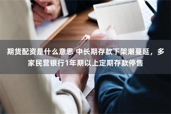 期货配资是什么意思 中长期存款下架潮蔓延，多家民营银行1年期以上定期存款停售
