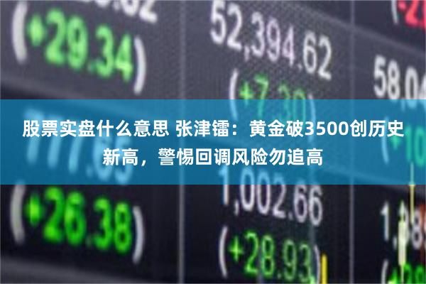 股票实盘什么意思 张津镭:黄金破3500创历史新高,警惕回调风险勿追高