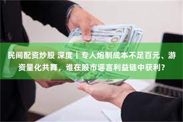 民间配资炒股 深度｜专人炮制成本不足百元、游资量化共舞，谁在股市谣言利益链中获利？