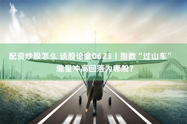 配资炒股怎么 谈股论金0623丨指数“过山车”   缩量冲高回落为哪般？