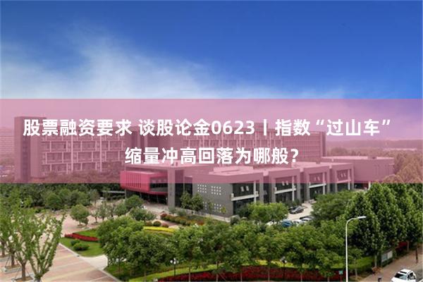 股票融资要求 谈股论金0623丨指数“过山车” 缩量冲高回落为哪般？