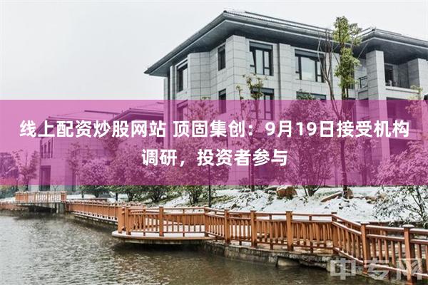 线上配资炒股网站 顶固集创：9月19日接受机构调研，投资者参与