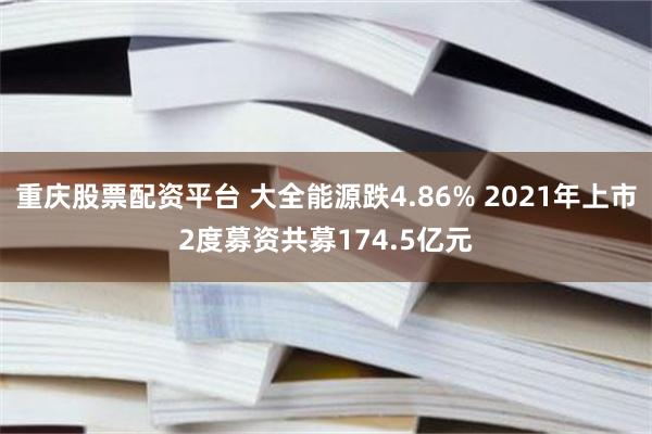 重庆股票配资平台 大全能源跌4.86% 2021年上市2度募资共募174.5亿元