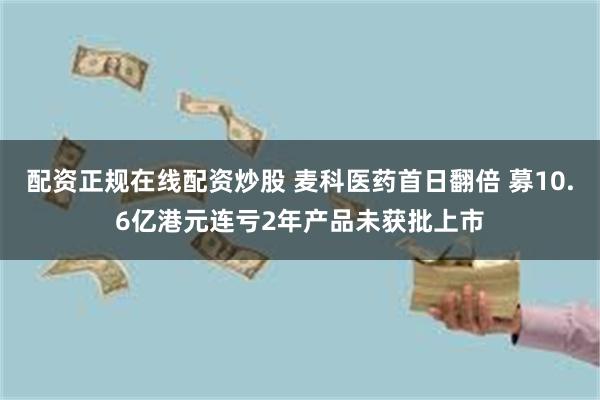 配资正规在线配资炒股 麦科医药首日翻倍 募10.6亿港元连亏2年产品未获批上市