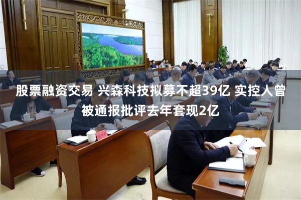 股票融资交易 兴森科技拟募不超39亿 实控人曾被通报批评去年套现2亿