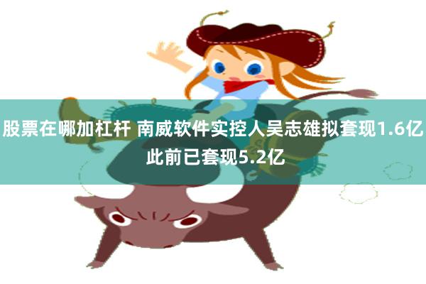股票在哪加杠杆 南威软件实控人吴志雄拟套现1.6亿 此前已套现5.2亿