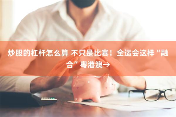 炒股的杠杆怎么算 不只是比赛！全运会这样“融合”粤港澳→