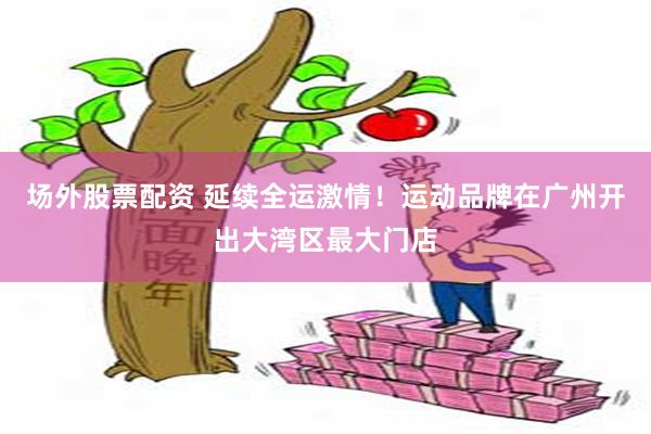 场外股票配资 延续全运激情！运动品牌在广州开出大湾区最大门店