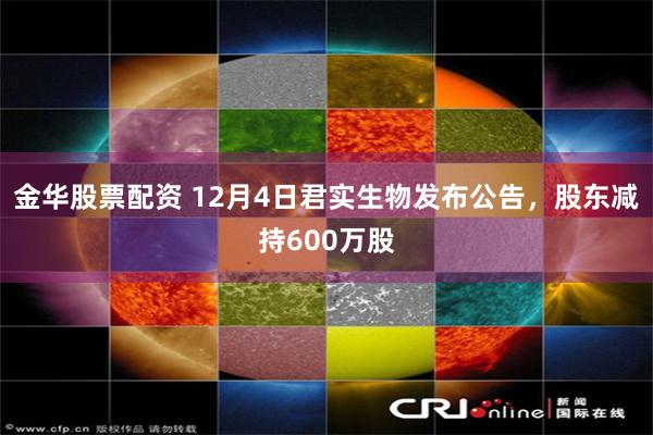 金华股票配资 12月4日君实生物发布公告，股东减持600万股