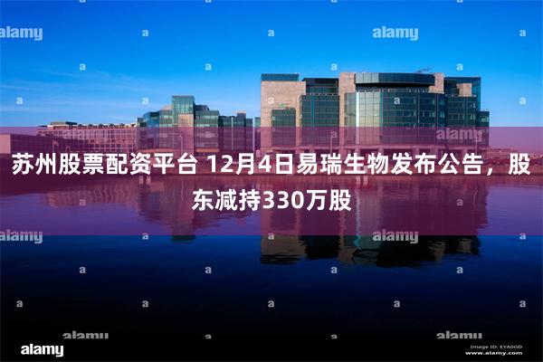 苏州股票配资平台 12月4日易瑞生物发布公告，股东减持330万股