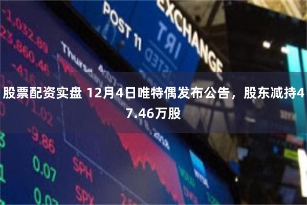 股票配资实盘 12月4日唯特偶发布公告，股东减持47.46万股