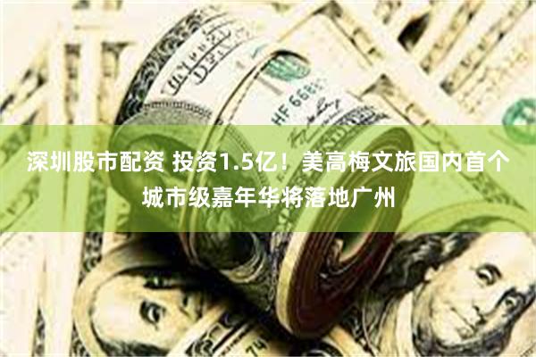 深圳股市配资 投资1.5亿！美高梅文旅国内首个城市级嘉年华将落地广州